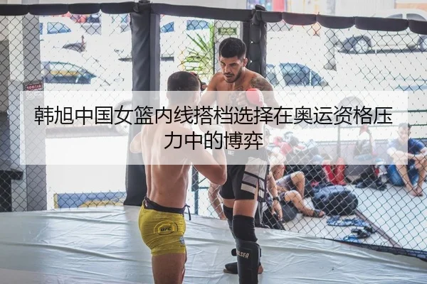 韩旭中国女篮内线搭档选择在奥运资格压力中的博弈