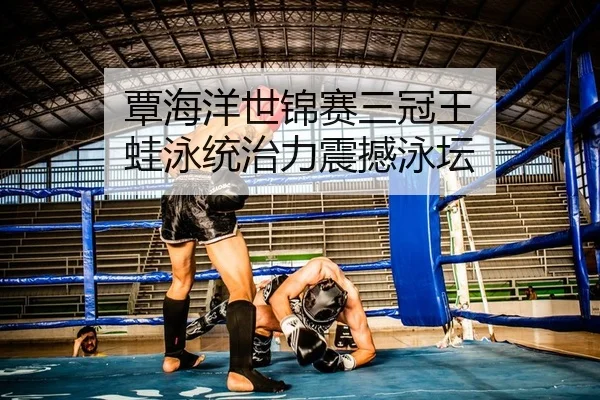覃海洋世锦赛三冠王 蛙泳统治力震撼泳坛